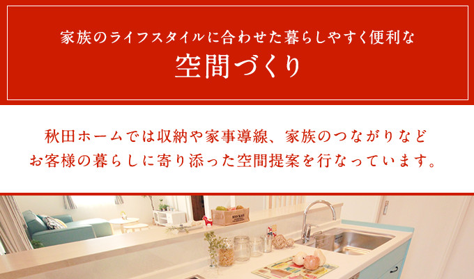 家族のライフスタイルに合わせた暮らしやすく便利な空間づくり　秋田ホームでは収納や家事導線、家族のつながりなどお客様の暮らしに寄り添った空間提案を行なっています。