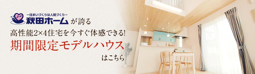 秋田ホームが誇る高性能2×4住宅を今すぐ体感できる!期間限定モデルハウスはこちら