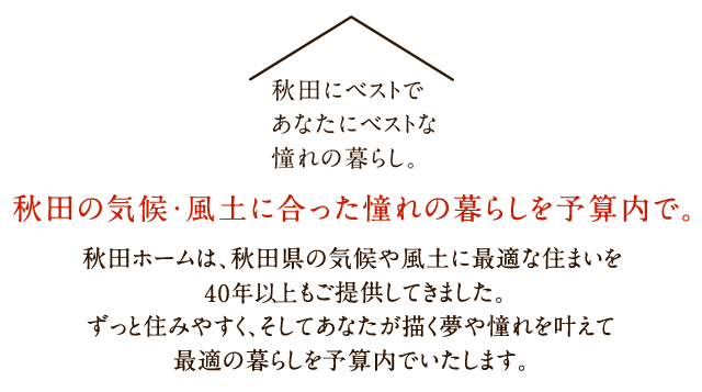 秋田の気候・風土に合った憧れの暮らしを予算内で。秋田ホームは、秋田県の気候や風土に最適な住まいを40年以上もご提供してきました。ずっと住みやすく、そしてあなたが描く夢や憧れを叶えて最適の暮らしを予算内でいたします。